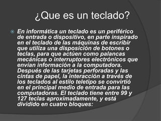 ¿Que es un teclado?
   En informática un teclado es un periférico
    de entrada o dispositivo, en parte inspirado
    en el teclado de las máquinas de escribir
    que utiliza una disposición de botones o
    teclas, para que actúen como palancas
    mecánicas o interruptores electrónicos que
    envían información a la computadora.
    Después de las tarjetas perforadas y las
    cintas de papel, la interacción a través de
    los teclados al estilo teletipo se convirtió
    en el principal medio de entrada para las
    computadoras. El teclado tiene entre 99 y
    127 teclas aproximadamente, y está
    dividido en cuatro bloques:
 