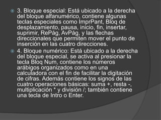    3. Bloque especial: Está ubicado a la derecha
    del bloque alfanumérico, contiene algunas
    teclas especiales como ImprPant, Bloq de
    desplazamiento, pausa, inicio, fin, insertar,
    suprimir, RePág, AvPág, y las flechas
    direccionales que permiten mover el punto de
    inserción en las cuatro direcciones.
   4. Bloque numérico: Está ubicado a la derecha
    del bloque especial, se activa al presionar la
    tecla Bloq Num, contiene los números
    arábigos organizados como en una
    calculadora con el fin de facilitar la digitación
    de cifras. Además contiene los signos de las
    cuatro operaciones básicas: suma +, resta -,
    multiplicación * y división /; también contiene
    una tecla de Intro o Enter.
 