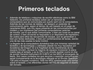 Primeros teclados
   Además de teletipos y máquinas de escribir eléctricas como la IBM
    Selectric, los primeros teclados solían ser un terminal de
    computadora que se comunicaba por puerto seril con la computadora.
    Además de las normas de teletipo, se designó un estándar de
    comunicación serie, según el tiempo de uso basado en el juego de
    caracteres ANSI, que hoy sigue presente en las comunicaciones por
    módem y con impresora (las primeras computadoras carecían
    de monitor, por lo que solían comunicarse, o bien por luces en su panel
    de control, o bien enviando la respuesta a un dispositivo de impresión).
    Se usaba para ellos las secuencias de escape, que se generaban o
    bien por teclas dedicadas, o bien por combinaciones de teclas, siendo
    una de las más usadas la tecla Control.
   La llegada de la computadora doméstica trae una inmensa variedad de
    teclados y de tecnologías y calidades (desde los muy reputados por
    duraderos del Dragon 32 a la fragilidad de las membranas de los
    equipos Sinclair), aunque la mayoría de equipos incorporan la placa
    madre bajo el teclado, y es la CPU o un circuito auxiliar (como el chip
    de sonido General Instrument AY-3-8910 en los MSX) el encargado de
    leerlo. Son casos contados los que recurren o soportan comunicación
    serial (curiosamente es la tecnología utilizada en el Sinclair Spectrum
    128 para el keypad numérico). Sólo los MSX establecerán una norma
    sobre el teclado, y los diferentes clones delTRS-80 seguirán el diseño
    del clonado.
 