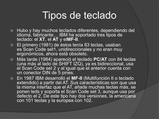 Tipos de teclado
 Hubo y hay muchos teclados diferentes, dependiendo del
  idioma, fabricante… IBM ha soportado tres tipos de
  teclado: el XT, el AT y elMF-II.
 El primero (1981) de éstos tenía 83 teclas, usaban
  es Scan Code set1, unidireccionales y no eran muy
  ergonómicos, ahora está obsoleto.
 Más tarde (1984) apareció el teclado PC/AT con 84 teclas
  (una más al lado de SHIFT IZQ), ya es bidireccional, usa
  el Scan Code set 2 y al igual que el anterior cuenta con
  un conector DIN de 5 pines.
 En 1987 IBM desarrolló el MF-II (Multifunción II o teclado
  extendido) a partir del AT. Sus características son que usa
  la misma interfaz que el AT, añade muchas teclas más, se
  ponen leds y soporta el Scan Code set 3, aunque usa por
  defecto el 2. De este tipo hay dos versiones, la americana
  con 101 teclas y la europea con 102.
 