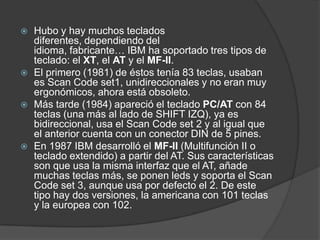   Hubo y hay muchos teclados
    diferentes, dependiendo del
    idioma, fabricante… IBM ha soportado tres tipos de
    teclado: el XT, el AT y el MF-II.
   El primero (1981) de éstos tenía 83 teclas, usaban
    es Scan Code set1, unidireccionales y no eran muy
    ergonómicos, ahora está obsoleto.
   Más tarde (1984) apareció el teclado PC/AT con 84
    teclas (una más al lado de SHIFT IZQ), ya es
    bidireccional, usa el Scan Code set 2 y al igual que
    el anterior cuenta con un conector DIN de 5 pines.
   En 1987 IBM desarrolló el MF-II (Multifunción II o
    teclado extendido) a partir del AT. Sus características
    son que usa la misma interfaz que el AT, añade
    muchas teclas más, se ponen leds y soporta el Scan
    Code set 3, aunque usa por defecto el 2. De este
    tipo hay dos versiones, la americana con 101 teclas
    y la europea con 102.
 