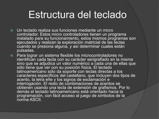 Estructura del teclado
 Un teclado realiza sus funciones mediante un micro
  controlador. Estos micro controladores tienen un programa
  instalado para su funcionamiento, estos mismos programas son
  ejecutados y realizan la exploración matricial de las teclas
  cuando se presiona alguna, y así determinar cuales están
  pulsadas.
 Para lograr un sistema flexible los microcontroladores no
  identifican cada tecla con su carácter serigrafiado en la misma
  sino que se adjudica un valor numérico a cada una de ellas que
  sólo tiene que ver con su posición física. El teclado
  latinoamericano sólo da soporte con teclas directas a los
  caracteres específicos del castellano, que incluyen dos tipos de
  acento, la letra eñe y los signos de exclamación e
  interrogación. El resto de combinaciones de acentos se
  obtienen usando una tecla de extensión de grafismos. Por lo
  demás el teclado latinoamericano está orientado hacia la
  programación, con fácil acceso al juego de símbolos de la
  norma ASCII.
 
