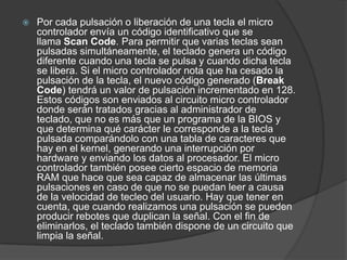    Por cada pulsación o liberación de una tecla el micro
    controlador envía un código identificativo que se
    llama Scan Code. Para permitir que varias teclas sean
    pulsadas simultáneamente, el teclado genera un código
    diferente cuando una tecla se pulsa y cuando dicha tecla
    se libera. Si el micro controlador nota que ha cesado la
    pulsación de la tecla, el nuevo código generado (Break
    Code) tendrá un valor de pulsación incrementado en 128.
    Estos códigos son enviados al circuito micro controlador
    donde serán tratados gracias al administrador de
    teclado, que no es más que un programa de la BIOS y
    que determina qué carácter le corresponde a la tecla
    pulsada comparándolo con una tabla de caracteres que
    hay en el kernel, generando una interrupción por
    hardware y enviando los datos al procesador. El micro
    controlador también posee cierto espacio de memoria
    RAM que hace que sea capaz de almacenar las últimas
    pulsaciones en caso de que no se puedan leer a causa
    de la velocidad de tecleo del usuario. Hay que tener en
    cuenta, que cuando realizamos una pulsación se pueden
    producir rebotes que duplican la señal. Con el fin de
    eliminarlos, el teclado también dispone de un circuito que
    limpia la señal.
 