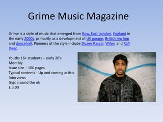 Grime Music Magazine
Grime is a style of music that emerged from Bow, East London, England in
the early 2000s, primarily as a development of UK garage, British hip hop
and dancehall. Pioneers of the style include Dizzee Rascal, Wiley, and Roll
Deep.

Youths 16+ students – early 20’s
Monthly
Issue size – 100 pages
Typical contents - Up and coming artists
Interviews
Gigs around the uk
£ 3:00
 