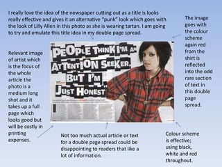 I really love the idea of the newspaper cutting out as a title is looks
really effective and gives it an alternative “punk” look which goes with        The image
the look of Lilly Allen in this photo as she is wearing tartan. I am going      goes with
to try and emulate this title idea in my double page spread.                    the colour
                                                                                scheme
                                                                                again red
Relevant image                                                                  from the
of artist which                                                                 shirt is
is the focus of                                                                 reflected
the whole                                                                       into the odd
article the                                                                     rare section
photo is a                                                                      of text in
medium long                                                                     this double
shot and it                                                                     page
takes up a full                                                                 spread.
page which
looks good but
will be costly in
printing                Not too much actual article or text              Colour scheme
expenses.               for a double page spread could be                is effective;
                        disappointing to readers that like a             using black,
                        lot of information.                              white and red
                                                                         throughout.
 