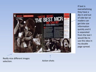 If text is
                                              overwhelming
                                              they have a
                                              dip in and out
                                              of side bar so
                                              readers can
                                              get bite size
                                              information
                                              quickly and it
                                              is separated
                                              from the text I
                                              would like to
                                              use this idea in
                                              my double
                                              page spread.



Really nice different images
selection.                     Action shots
 