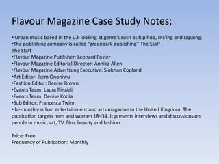 Flavour Magazine Case Study Notes;
• Urban music based in the u.k looking at genre’s such as hip hop, mc’ing and rapping.
•The publishing company is called “greenpark publishing” The Staff
The Staff
•Flavour Magazine Publisher: Leonard Foster
•Flavour Magazine Editorial Director: Annika Allen
•Flavour Magazine Advertising Executive: Siobhan Copland
•Art Editor: Ikem Ononiwu
•Fashion Editor: Denise Brown
•Events Team: Laura Rinaldi
•Events Team: Denise Kodia
•Sub Editor: Francesca Twinn
• bi-monthly urban entertainment and arts magazine in the United Kingdom. The
publication targets men and women 18–34. It presents interviews and discussions on
people in music, art, TV, film, beauty and fashion.

Price: Free
Frequency of Publication: Monthly
 