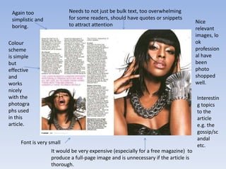 Again too                Needs to not just be bulk text, too overwhelming
 simplistic and           for some readers, should have quotes or snippets
                                                                                   Nice
 boring.                  to attract attention
                                                                                   relevant
                                                                                   images, lo
Colour                                                                             ok
scheme                                                                             profession
is simple                                                                          al have
but                                                                                been
effective                                                                          photo
and                                                                                shopped
works                                                                              well.
nicely
with the                                                                           Interestin
photogra                                                                           g topics
phs used                                                                           to the
in this                                                                            article
article.                                                                           e.g. the
                                                                                   gossip/sc
                                                                                   andal
     Font is very small
                                                                                   etc.
                  It would be very expensive (especially for a free magazine) to
                  produce a full-page image and is unnecessary if the article is
                  thorough.
 