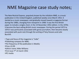 NME Magazine case study notes;
The New Musical Express, popularly known by the initialism NME, is a music
publication in the United Kingdom, published weekly since March 1952. It
started as a music newspaper, and gradually moved toward a magazine format
during the 1980s, changing from newsprint in 1998. It was the first British
paper to include a singles chart, in the 14 November 1952 edition. In the 1970s
it became the best-selling British music newspaper. During the period 1972 to
1976 it was particularly associated with gonzo journalism, then became closely
associated with punk rock through the writing of Tony Parsons and Julie
Burchill.

• Type and focus of the magazine is “indie”
•Publishing company for NME;
•The frequency of the publication is Weekly
•Price; £2.99
•Editors name; Mike Williams
•First issue 7th of march 1952
•IPC media
 