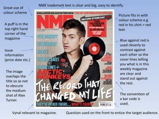 NME trademark text is clear and big, easy to identify.
Great use of
colour scheme
                                                                      Picture fits in with
                                                                      colour scheme e.g
A puff is in the                                                      red in his shirt = red
top right hand                                                        text
corner of the
magazine                                                               Blue against red is
                                                                       used cleverly to
Issue                                                                  contrast against
information                                                            each other so the
(price date etc.)                                                      cover lines telling
                                                                       you what is in this
                                                                       weekly magazine
 The image
                                                                       are clear and
 overlaps the
                                                                       stand out against
 title so as not
                                                                       the rest.
 to obscure
 the medium
 shot of Alex                                                          The convention of
 Turner.                                                               a bar code is
                                                                       used.

     Vynal relevant to magazine.     Question used on the front to entice the target audience.
 