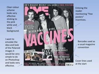 Clear colour     Enticing the
 scheme           reader
 looks very       mentioning “free
 effective        posters”
 sticking to      insentives.
 the pink
 white and
 black
 background.


I want to
emulate the         Barcodes used as
idea and look       a usual magazine
of the Polaroid     convention
images it
would be very
simple to do
on Photoshop      Cover lines used
and looks very    at the start
effective.
 