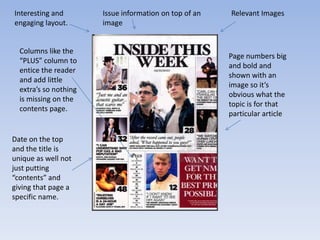 Interesting and        Issue information on top of an   Relevant Images
engaging layout.       image


  Columns like the
                                                        Page numbers big
  “PLUS” column to
                                                        and bold and
  entice the reader
                                                        shown with an
  and add little
                                                        image so it’s
  extra’s so nothing
                                                        obvious what the
  is missing on the
                                                        topic is for that
  contents page.
                                                        particular article


Date on the top
and the title is
unique as well not
just putting
“contents” and
giving that page a
specific name.
 