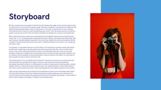 We were surprised and encouraged to find that the interviewees were eager to share product feature ideas
to reduce friction in the product’s proposed usage. They were thoughtful in sharing points of skepticism that
affected (hypothetically) taking a chance on the product; in this way, my assumption of users requiring
informational proof to build trust with their gift-buyer was correct. Once the product launches, we will test
signals of social proof to find if they contribute to building trust between the customer and the gift-buyer.
When asked if the solution made sense, we appreciated the thoughtful responses that ensued beyond a
simple “yes” or “no.” Immediately after answering the question directly, interviewees described doubts they
were having or identified detailed steps within the process that needed to be more clearly defined. We felt
confident in the storyboard because time was spent on additional details of the solution, not in explaining
the solution itself.
For example, an interviewee referred to the third block in the storyboard to question exactly what details
the gift-buyer is gathering on the gift recipient and what that process looks like, such as a written form
versus a one-on-one conversation with the customer. This interviewee even went so far as to provide
examples of ideal form configurations he had experienced in the past and what made them valuable, such
as conditions and the database he was working within as well as saving his information for a later date so
that he would not have to enter it more than once.
The second question, “do you identify with the solution?”, seemed to resonate on an emotional level with
the interviewees and provided more insight on how the value proposition should be positioned.
Interviewees expressed confusion on deciding which occasions are appropriate to purchase gifts, provided
detailed scenarios in which the solution would be useful, and outlined situations in which they would be
more apt to use the solution than others, which was arguably the most helpful response for this question.
Lastly, we were impressed by the excitement and thoughtfulness shown by the interviewees when asked
how they would improve the solution. Building relationships between gift-buyers and customers was a
common theme that interviewees described would help them track the gifts they’ve given, create profiles for
whom they’ve shopped, and engage in feedback loops with gift-buyers.
Storyboard
 