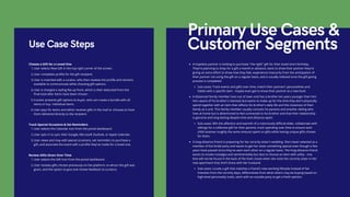 Primary Use Cases &
Customer Segments
A hopeless partner is looking to purchase "the right" gift for their loved one's birthday.
They're planning to shop for a gift a month in advance, want to show their partner they're
giving an extra effort to show how they feel, experience insecurity from the anticipation of
their partner not using the gift on a regular basis, and is usually relieved once the gift-giving
process is completed.
Sub-cases: Track events and gifts over time, match their partners' personalities and
habits with a specific item - maybe even get to know their partner at a new level.
A distanced family member lives out of town and has a brother ten years younger than him.
He's aware of his brother's interests but wants to make up for the time they don't physically
spend together with an item that reflects his brother's daily life and the closeness of their
family as a unit. This family member usually consults his parents and another sibling who
lives at home but is determined to feel connected to his brother and that their relationship
is genuine and long-lasting despite time and distance apart.
Sub-cases: Win the affection and warmth of a notoriously difficult elder, collaborate with
siblings for a collective gift for their parents, track spending over time to ensure each
child receives roughly the same amount spent on gifts while having unique gifts chosen
for them.
A long-distance friend is preparing for her sorority sister's wedding. She's been selected as a
member of the bridal party and wants to get her sister something special even though a few
years have passed since they've seen each other on a regular basis. The long-distance friend
wants to invoke nostalgia and sentimentality but also to choose an item with utility - one
that will not be found in the back of the linen closet when she visits her sorority sister in her
new apartment that she'll share with her husband.
Sub-cases: Locate a gift that matches a friend's new working lifestyle instead of her
interests from the sorority days, differentiate from what others may be buying based on
high-level personality traits, work with an outside party to get a fresh opinion.
User selects New Gift in the top-right corner of the screen.
User completes profile for the gift recipient.
User is matched with a curator, who then reviews the profile and remains
available to communicate while choosing gift options.
User is charged a styling fee up front, which is then deducted from the
final total after items have been chosen.
Curator presents gift options to buyer, who can create a bundle with all
items or buy individual items.
User pays for items and either receives gifts in the mail or chooses to have
them delivered directly to the recipient.
Choose a Gift for a Loved One
1.
2.
3.
4.
5.
6.
Use Case Steps
User selects the Calendar icon from the portal dashboard.
User opts in to sync their Google, Microsoft Outlook, or Apple Calendar.
User views and may add special occasions, set reminders to purchase a
gift, and associate the event with a profile they've made for a loved one.
Track Special Occasions & Set Reminders
1.
2.
3.
User selects the Gift icon from the portal dashboard.
User reviews gifts chosen previously on the platform, to whom the gift was
given, and the option to give and review feedback to curators.
Review Gifts Given Over Time
1.
2.
 