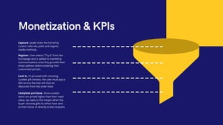Monetization & KPIs
Capture. Leads enter the funnel by
curator referrals, paid, and organic
media methods.
Register. User selects "Try It" from the
homepage and is added to marketing
communications once they provide their
email address before entering their
customized portals.
Lock in. To proceed with receiving
curated gift choices, the user must pay a
$20 service fee that will then be
deducted from the order total.
Complete purchase. Since curated
items are priced higher than their retail
value, we capture the margin when the
buyer chooses gifts to either have sent
to their home or directly to the recipient.
 