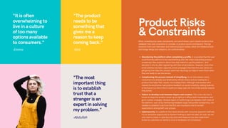 Abandoning the platform when completing a profile. It is possible that the user
could find the platform to be overwhelming after the initial onboarding process -
answering a few questions about how they intend to use the platform - and
abandon it shortly after registering with their email address. However, since their
email address has been captured, email campaigns that feed the user advice on
gift-giving that helps the process seem less daunting can help to reach them when
they are ready to use the service.
Complicating the process instead of simplifying. As an interviewee noted,
consumers are already overwhelmed by infinite choice and are looking for a
product that helps filter results, not multiply them. Although interviewees who
viewed the wireframes had positive feedback on portal simplicity, adding features
in the future is a risk in that it could turn away users for one of the precise reasons
they joined.
Failure to develop trust between buyers and curators. This is the risk that is
known to keep the product owner up at night as it affects both monetization and
go-to-market strategies. Multiple layers of reaffirming trust between both sides of
the platform, such as by maintaining feedback loops and profile transparency, are
needed to establish trust from the first user touchpoint and to exceed
expectations among both user groups.
Cybersecurity. As a platform that deals directly with consumer payment methods,
it is an attractive opportunity to hackers looking to steal this data. As such, we not
only need to invest in cybersecurity tools and measures but also make them
known to customers to reinforce trust in facilitation of transactions.
When reviewing use cases, storyboards, and wire frames, users voiced concerns that
validated risks and constraints to consider at product launch and beyond. The top
concerns from user interviews and internal product review, which are related to both
technology design and adoption, are outlined below.
Product Risks
& Constraints
"It is often
overwhelming to
live in a culture
of too many
options available
to consumers."
-Emma
"The product
needs to be
something that
gives me a
reason to keep
coming back."
-Nick
"The most
important thing
is to establish
trust that a
stranger is an
expert in solving
my problem."
-Abdullah
 