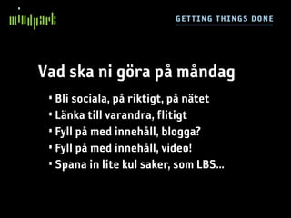 G E TT I NG TH IN GS DO NE




Vad ska ni göra på måndag
 • Bli sociala, på riktigt, på nätet
 • Länka till varandra, flitigt
 • Fyll på med innehåll, blogga?
 • Fyll på med innehåll, video!
 • Spana in lite kul saker, som LBS...
 
