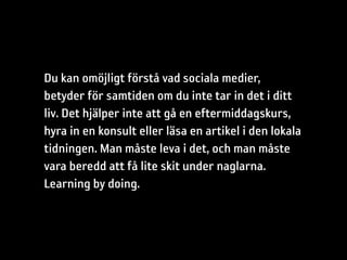 Du kan omöjligt förstå vad sociala medier,
betyder för samtiden om du inte tar in det i ditt
liv. Det hjälper inte att gå en eftermiddagskurs,
hyra in en konsult eller läsa en artikel i den lokala
tidningen. Man måste leva i det, och man måste
vara beredd att få lite skit under naglarna.
Learning by doing.
 
