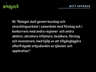 M I TT UP P DR AG




Ni: ”Bolaget skall genom kunskap och
utvecklingsarbete i samarbete med företag och i
konkurrens med andra regioner och andra
aktörer, attrahera inflyttare, besökare, företag
och investerare, med hjälp av att tillgängliggöra
efterfrågade erbjudanden av tjänster och
upplevelser.”
 