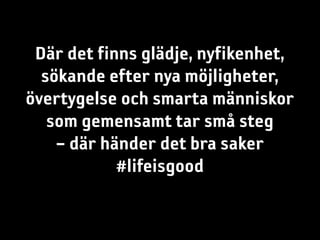 Där det finns glädje, nyfikenhet,
  sökande efter nya möjligheter,
övertygelse och smarta människor
   som gemensamt tar små steg
    – där händer det bra saker
            #lifeisgood
 