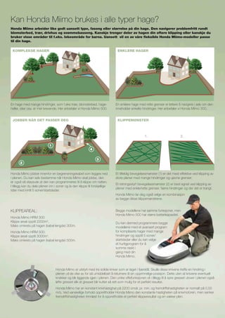 Klippeareal:
Honda Miimo HRM 300:
Klippe areal opptil 2200m2
.
Maks omkrets på hagen (kabel lengde) 300m.
Honda Miimo HRM 500:
Klippe areal opptil 3000m2
.
Maks omkrets på hagen (kabel lengde) 500m.
Begge modellene har samme funksjoner, men
Honda Miimo 500 har større batterikapasitet.
Du kan dermed programmere begge
modellene med et avansert program
for kompliserte hager med mange
hindringer og opptil 5 soner/
startsteder eller du kan velge
et hurtigprogram for å
komme raskt i
gang med din
Honda Miimo.
Kan Honda Miimo brukes i alle typer hage?
Honda Miimo er utstyrt med tre solide kniver som er laget i fjærstål. Skulle disse knivene treffe en hindring i
plenen vil de vike av for så umiddelbart å returnere til sin opprinnelige posisjon. Dette uten at knivene eventuelt
knekker og blir liggende igjen i plenen. Den unike viftefunksjonen vil i tillegg til å spre gresset utover i plenen også
løfte gresset slik at gresset blir kuttet så rett som mulig for et perfekt resultat.
Honda Miimo har en konstant knivhastighet på 2200 omdr. pr. min. og fremdriftshastigheten er normalt på 0,55
m/s. Ved vanskelige forhold opprettholder Honda Miimo den konstante hastigheten på knivmotoren, men senker
fremdriftshastigheten trinnløst for å opprettholde et perfekt klipperesultat og en vakker plen.
En hage med mange hindringer, som f.eks trær, blomsterbed, hage­
heller, stier osv. er mer krevende. Her anbefaler vi Honda Miimo 500.
Honda Miimo jobber innenfor en begrensningskabel som legges ned
i plenen. Du kan selv bestemme når Honda Miimo skal jobbe, den
er også så støysvak at den kan programmeres til å klippe om natten.
I tillegg kan du dele plenen inn i soner og la den klippe til forskjellige
tider med inntil 5 soner/startsteder.
Honda Miimo arbeider like godt uansett type, fasong eller størrelse på din hage. Den navigerer problemfritt rundt
blomsterbed, trær, drivhus og svømmebasseng. Kanskje trenger deler av hagen din oftere klipping eller kanskje du
bruker visse områder til f.eks. lekeområde for barna. Uansett vil en av våre fleksible Honda Miimo-modeller passe
til din hage.
En enklere hage med rette grenser er lettere å navigere i selv om den
inneholder enkelte hindringer. Her anbefaler vi Honda Miimo 300.
Et tilfeldig bevegelsesmønster (1) er det mest effektive ved klipping av
store plener med mange hindringer og ujevne grenser.
Et retningsstyrt bevegelsesmønster (2) er best egnet ved klipping av
plener med enkle/rette grenser, færre hindringer og der det er trangt.
Honda Miimo lar deg også velge en kombinasjon
av begge disse klippemønstrene.
Komplekse hager Enklere hager
1. 2.
KlippemønsterJobber når det passer deg
3
4
2
1
 