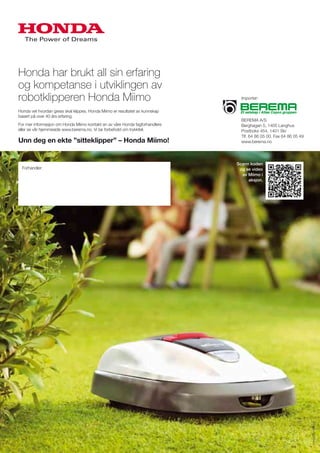 Honda har brukt all sin erfaring
og kompetanse i utviklingen av
robotklipperen Honda Miimo
Honda vet hvordan gress skal klippes. Honda Miimo er resultatet av kunnskap
basert på over 40 års erfaring.
For mer informasjon om Honda Miimo kontakt en av våre Honda fagforhandlere
eller se vår hjemmeside www.berema.no. Vi tar forbehold om trykkfeil.
Unn deg en ekte ”sitteklipper” – Honda Miimo!
Importør:
BEREMA A/S
Berghagan 5, 1405 Langhus
Postboks 454, 1401 Ski
Tlf. 64 86 05 00. Fax 64 86 05 49
www.berema.no
Scann koden
og se video
av Miimo i
aksjon.
Forhandler:
www.allprofil.no
 