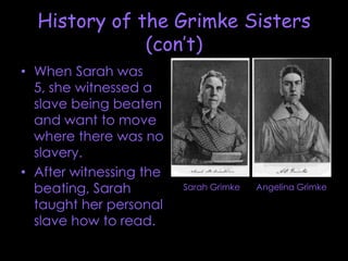 History of the Grimke Sisters (con’t)When Sarah was 5, she witnessed a slave being beaten and want to move where there was no slavery. After witnessing the beating, Sarah taught her personal slave how to read.Sarah GrimkeAngelina Grimke