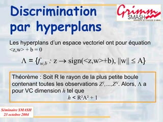 Séminaire SMASH
23 octobre 2004
Discrimination
par hyperplans
Les hyperplans d’un espace vectoriel ont pour équation
<z,w> + b = 0
Λ = {fw,b : z → sign(<z,w>+b), ||w|| ≤ A}
Théorème : Soit R le rayon de la plus petite boule
contenant toutes les observations Z1,…,ZN. Alors, Λ a
pour VC dimension h tel que
h < R²A² + 1
 