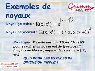 Séminaire SMASH
23 octobre 2004
Exemples de
noyaux
Noyau gaussien :
σ
2
'xx
e)'x,x(K
−
=
Noyau polynomial :
d
)1'x,x()'x,x(K +><=
Remarque : Il existe des conditions (dans R)
pour savoir si un noyau est de type positif
(noyaux de Mercer, noyaux de la forme F(||.||²),
etc)
QUID POUR LES ESPACES DE
DIMENSION INFINIE ?
 