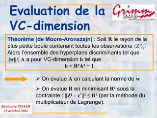 Séminaire SMASH
23 octobre 2004
Evaluation de la
VC-dimension
Théorème (de Moore-Aronszajn) : Soit R le rayon de la
plus petite boule contenant toutes les observations {Zi}i.
Alors l’ensemble des hyperplans discriminants tel que
||w||≤ A a pour VC-dimension h tel que
h < R²A² + 1
On évalue A en calculant la norme de w
On évalue R en minimisant R² sous la
contrainte : ||Zi – z*||² ≤ R² (par la méthode du
multiplicateur de Lagrange).
 