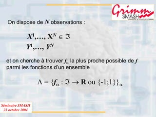 Séminaire SMASH
23 octobre 2004
On dispose de N observations :
Y1,…, YN
X1,…, XN ∈ ℑ
et on cherche à trouver fα la plus proche possible de f
parmi les fonctions d’un ensemble
Λ = {fα : ℑ → R ou {-1;1}}α
 