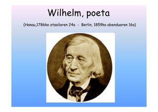 Wilhelm, poeta
(Hanau,1786ko otsailaren 24a - Berlin, 1859ko abenduaren 16a)
 