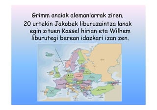 Grimm anaiak alemaniarrak ziren.
20 urtekin Jakobek liburuzaintza lanak
  egin zituen Kassel hirian eta Wilhem
  liburutegi berean idazkari izan zen.
 