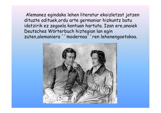 Alemanez egindako lehen literatur ekoizletzat jotzen
dituzte adituek,ordu arte germaniar hizkuntz batu
idatzirik ez zegoela kontuan hartuta. Izan ere,anaiek
Deutsches Wörterbuch hiztegian lan egin
zuten,alemaniera ´´modernoa´´ren lehenengoetakoa.
 