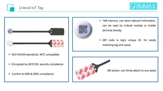  ISO14443A standards, NFC compatible
 Encrypted by AES128, security compliance
 Confirm to EMI & EMC compliance
U-level IoT Tag
3M sticker, can firmly attach to any asset
 1kB memory, can store relevant information,
can be read by U-level module or mobile
terminal directly.
 QR code is tag’s unique ID, for easily
matching tag and asset.
 
