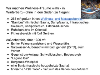 ● 258 m² großen Innen-Wellness- und Massagebereich
● "Bambus" (finnische) Sauna, Dampfsauna, Infrarotkabine,
Solarium, Kneippbereich, Erlebnisduschen
● Ruhebereiche im Orientstil
● Fitnessbereich mit fünf Geräten
Außenbereich, circa 1300 m²:
● Echter Palmensandstrand und Wasserfälle
● Salzwasser-Außenschwimmbad, geheizt (27°C), auch
Winter
● Gegenstrom-Anlage, Schwallduschen, Bodengeysir
● "Lagune Bar"
● Bergquell-Whirlpool
● eine Banja (russische holzgeheizte Sauna)
● finnische "Jolle Tolle" - hier wird das Baden neu definiert!
Wir machen Wellness-Träume wahr - in
Winterberg - ohne in den Süden zu fliegen!
 
