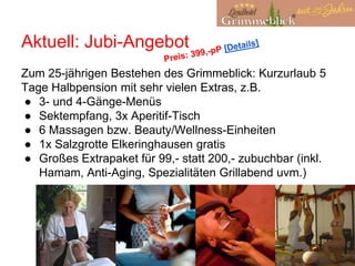 Aktuell: Jubi-Angebot
Zum 25-jährigen Bestehen des Grimmeblick: Kurzurlaub 5
Tage Halbpension mit sehr vielen Extras, z.B.
● 3- und 4-Gänge-Menüs
● Sektempfang, 3x Aperitif-Tisch
● 6 Massagen bzw. Beauty/Wellness-Einheiten
● 1x Salzgrotte Elkeringhausen gratis
● Großes Extrapaket für 99,- statt 200,- zubuchbar (inkl.
Hamam, Anti-Aging, Spezialitäten Grillabend uvm.)
 