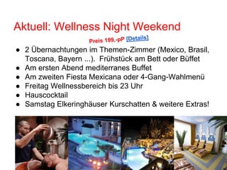 Aktuell: Wellness Night Weekend
● 2 Übernachtungen im Themen-Zimmer (Mexico, Brasil,
Toscana, Bayern ...). Frühstück am Bett oder Büffet
● Am ersten Abend mediterranes Buffet
● Am zweiten Fiesta Mexicana oder 4-Gang-Wahlmenü
● Freitag Wellnessbereich bis 23 Uhr
● Hauscocktail
● Samstag Elkeringhäuser Kurschatten & weitere Extras!
 