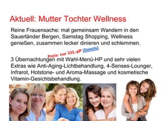Aktuell: Mutter Tochter Wellness
3 Übernachtungen mit Wahl-Menü-HP und sehr vielen
Extras wie Anti-Aging-Lichtbehandlung, 4-Senses-Lounger,
Infrarot, Hotstone- und Aroma-Massage und kosmetische
Vitamin-Gesichtsbehandlung.
Reine Frauensache: mal gemeinsam Wandern in den
Sauerländer Bergen, Samstag Shopping, Wellness
genießen, zusammen lecker dinieren und schlemmen.
 