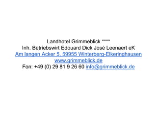 Landhotel Grimmeblick ****
Inh. Betriebswirt Edouard Dick José Leenaert eK
Am langen Acker 5, 59955 Winterberg-Elkeringhausen
www.grimmeblick.de
Fon: +49 (0) 29 81 9 26 60 info@grimmeblick.de
 