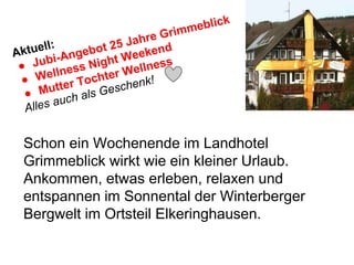 Schon ein Wochenende im Landhotel
Grimmeblick wirkt wie ein kleiner Urlaub.
Ankommen, etwas erleben, relaxen und
entspannen im Sonnental der Winterberger
Bergwelt im Ortsteil Elkeringhausen.
 