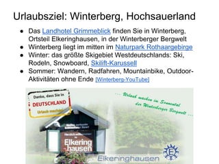 Urlaubsziel: Winterberg, Hochsauerland
● Das Landhotel Grimmeblick finden Sie in Winterberg,
Ortsteil Elkeringhausen, in der Winterberger Bergwelt
● Winterberg liegt im mitten im Naturpark Rothaargebirge
● Winter: das größte Skigebiet Westdeutschlands: Ski,
Rodeln, Snowboard, Skilift-Karussell
● Sommer: Wandern, Radfahren, Mountainbike, Outdoor-
Aktivitäten ohne Ende [Winterberg-YouTube]
 