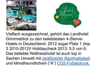Vielfach ausgezeichnet, gehört das Landhotel
Grimmeblick zu den beliebtesten 4-Sterne-
Hotels in Deutschland. 2012 sogar Platz 1 (top
3 2010-2012)! Holidaycheck 2013: 5,5 von 6.
Das beliebte Wellnesshotel ist auch top in
Sachen Umwelt mit zertifizierter Nachhaltigkeit
und klimafreundlichem (“A”) CO2-Fußabdruck.
 