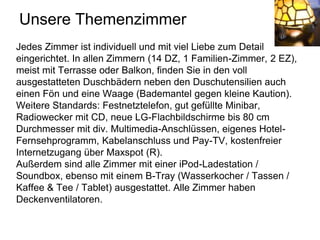 Unsere Themenzimmer
Jedes Zimmer ist individuell und mit viel Liebe zum Detail
eingerichtet. In allen Zimmern (14 DZ, 1 Familien-Zimmer, 2 EZ),
meist mit Terrasse oder Balkon, finden Sie in den voll
ausgestatteten Duschbädern neben den Duschutensilien auch
einen Fön und eine Waage (Bademantel gegen kleine Kaution).
Weitere Standards: Festnetztelefon, gut gefüllte Minibar,
Radiowecker mit CD, neue LG-Flachbildschirme bis 80 cm
Durchmesser mit div. Multimedia-Anschlüssen, eigenes Hotel-
Fernsehprogramm, Kabelanschluss und Pay-TV, kostenfreier
Internetzugang über Maxspot (R).
Außerdem sind alle Zimmer mit einer iPod-Ladestation /
Soundbox, ebenso mit einem B-Tray (Wasserkocher / Tassen /
Kaffee & Tee / Tablet) ausgestattet. Alle Zimmer haben
Deckenventilatoren.
 