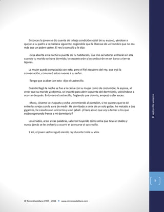 Entonces la joven se dio cuenta de la baja condición social de su esposo, yéndose a
quejar a su padre a la mañana siguiente, rogándole que la liberase de un hombre que no era
más que un pobre sastre. El rey la consoló y le dijo:
-Deja abierta esta noche la puerta de tu habitación, que mis servidores entrarán en ella
cuando tu marido se haya dormido; lo secuestrarán y lo conducirán en un barco a tierras
lejanas.
La mujer quedó complacida con esto, pero el fiel escudero del rey, que oyó la
conversación, comunicó estas nuevas a su señor.

Cuando llegó la noche se fue a la cama con su mujer como de costumbre; la esposa, al
creer que su marido ya dormía, se levantó para abrir la puerta del dormitorio, volviéndose a
acostar después. Entonces el sastrecillo, fingiendo que dormía, empezó a dar voces:
-Mozo, cóseme la chaqueta y echa un remiendo al pantalón, si no quieres que te dé
entre las orejas con la vara de medir. He derribado a siete de un solo golpe, he matado a dos
gigantes, he cazado a un unicornio y a un jabalí. ¿Crees acaso que voy a temer a los que
están esperando frente a mi dormitorio?

El sastrecillo valiente

-Tengo que acabar con esto -dijo el sastrecillo.

Los criados, al oir estas palabras, salieron huyendo como alma que lleva el diablo y
nunca jamás se les volvería a ocurrir el acercarse al sastrecillo.
Y así, el joven sastre siguió siendo rey durante toda su vida.

9

© RinconCastellano 1997 – 2011  www.rinconcastellano.com

 