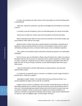 La mujer, que esperaba una mejor venta, le dio lo que pedía y se marchó malhumorada
y refunfuñando:
-¡Muy bien -exclamó el sastrecillo-, que Dios me bendiga esta mermelada y me dé salud
y fuerza!
Y, sacando un pan de la despensa, cortó una rebanada grande y la untó de mermelada.
-Parece que no sabrá mal -se dijo-; pero antes de probarla, terminaré este jubón.

El sastrecillo valiente

Dejó la rebanada de pan sobre la mesa y continuó cosiendo; y tan contento estaba, que
las puntadas le salían cada vez mas largas.
Mientras tanto, el dulce aroma que se desprendía de la mermelada se extendía por la
habitación, hasta las paredes donde las moscas se amontonaban en gran número; éstas,
sintiéndose atraídas por el olor, se lanzaron sobre el pan como un verdadero enjambre.
-¡Eh!, ¿quién os ha invitado? -gritó el sastrecillo, tratando de espantar a tan indeseables
huéspedes.
Pero las moscas, que no entendían su idioma, lejos de hacerle caso, volvían a la carga en
bandadas cada vez más numerosas. El sastrecillo, por fin, perdió la paciencia; irritado, cogió
un trapo y, al grito de: «¡Esperad, que ya os daré!», descargó sin compasión sobre ellas un
golpe tras otro. Al retirar el trapo y contarlas, vio que había liquidado nada menos que a
siete moscas.
-¡Vaya tío estás hecho! -exclamó, admirado de su propia valentía-; esto tiene que
saberlo toda la ciudad.
Y, a toda prisa, el sastrecillo cortó un cinturón a su medida, lo cosió y luego le bordó en
grandes letras: «¡Siete de un golpe!»
-¡Qué digo la ciudad! -añadió-; ¡el mundo entero tiene que enterarse de esto! -y su
corazón palpitaba de alegría como el rabo de un corderillo.

2

Luego se ciñó el cinturón y se dispuso a salir al mundo, convencido de que su taller era
demasiado pequeño para su valentía. Antes de marcharse, estuvo rebuscando por toda la
casa a ver si encontraba algo que pudiera llevarse; pero sólo encontró un queso viejo, que
se metió en el bolsillo. Frente a la puerta vio un pájaro que se había enredado en un
matorral, y también se lo guardó en el bolsillo, junto al queso. Luego se puso valientemente
en camino y, como era delgado y ágil, no sentía ningún cansancio.

© RinconCastellano 1997 – 2011  www.rinconcastellano.com

 