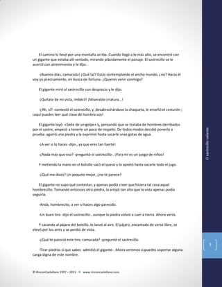 El camino lo llevó por una montaña arriba. Cuando llegó a lo más alto, se encontró con
un gigante que estaba allí sentado, mirando plácidamente el paisaje. El sastrecillo se le
acercó con atrevimiento y le dijo:
-¡Buenos días, camarada! ¿Qué tal? Estás contemplando el ancho mundo, ¿no? Hacia él
voy yo precisamente, en busca de fortuna. ¿Quieres venir conmigo?
El gigante miró al sastrecillo con desprecio y le dijo:
-¡Quítate de mi vista, imbécil! ¡Miserable criatura...!

El gigante leyó: «Siete de un golpe» y, pensando que se trataba de hombres derribados
por el sastre, empezó a tenerle un poco de respeto. De todos modos decidió ponerlo a
prueba: agarró una piedra y la exprimió hasta sacarle unas gotas de agua.
-¡A ver si lo haces -dijo-, ya que eres tan fuerte!
-¿Nada más que eso? -preguntó el sastrecillo-. ¡Para mí es un juego de niños!

El sastrecillo valiente

-¿Ah, sí? -contestó el sastrecillo, y, desabrochándose la chaqueta, le enseñó el cinturón-;
¡aquí puedes leer qué clase de hombre soy!

Y metiendo la mano en el bolsillo sacó el queso y lo apretó hasta sacarle todo el jugo.
-¿Qué me dices? Un poquito mejor, ¿no te parece?
El gigante no supo qué contestar, y apenas podía creer que hiciera tal cosa aquel
hombrecillo. Tomando entonces otra piedra, la arrojó tan alto que la vista apenas podía
seguirla.
-Anda, hombrecito, a ver si haces algo parecido.
-Un buen tiro -dijo el sastrecillo-, aunque la piedra volvió a caer a tierra. Ahora verás.
Y sacando al pájaro del bolsillo, lo lanzó al aire. El pájaro, encantado de verse libre, se
elevó por los aires y se perdió de vista.
-¿Qué te pareció este tiro, camarada? -preguntó el sastrecillo.

3
-Tirar piedras sí que sabes -admitió el gigante-. Ahora veremos si puedes soportar alguna
carga digna de este nombre.

© RinconCastellano 1997 – 2011  www.rinconcastellano.com

 