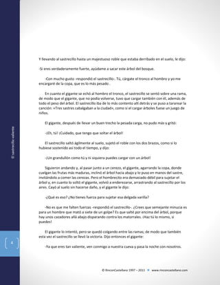 Y llevando al sastrecillo hasta un majestuoso roble que estaba derribado en el suelo, le dijo:
-Si eres verdaderamente fuerte, ayúdame a sacar este árbol del bosque.
-Con mucho gusto -respondió el sastrecillo-. Tú, cárgate el tronco al hombro y yo me
encargaré de la copa, que es lo más pesado .
En cuanto el gigante se echó al hombro el tronco, el sastrecillo se sentó sobre una rama,
de modo que el gigante, que no podía volverse, tuvo que cargar también con él, además de
todo el peso del árbol. El sastrecillo iba de lo más contento allí detrás y se puso a tararear la
canción: «Tres sastres cabalgaban a la ciudad», como si el cargar árboles fuese un juego de
niños.

El sastrecillo valiente

El gigante, después de llevar un buen trecho la pesada carga, no pudo más y gritó:
-¡Eh, tú! ¡Cuidado, que tengo que soltar el árbol!
El sastrecillo saltó ágilmente al suelo, sujetó el roble con los dos brazos, como si lo
hubiese sostenido así todo el tiempo, y dijo:
-¡Un grandullón como tú y ni siquiera puedes cargar con un árbol!
Siguieron andando y, al pasar junto a un cerezo, el gigante, agarrando la copa, donde
cuelgan las frutas más maduras, inclinó el árbol hacia abajo y lo puso en manos del sastre,
invitándolo a comer las cerezas. Pero el hombrecito era demasiado débil para sujetar el
árbol y, en cuanto lo soltó el gigante, volvió a enderezarse, arrastrando al sastrecillo por los
aires. Cayó al suelo sin hacerse daño, y el gigante le dijo:
-¿Qué es eso? ¿No tienes fuerza para sujetar esa delgada varilla?
-No es que me falten fuerzas -respondió el sastrecillo-. ¿Crees que semejante minucia es
para un hombre que mató a siete de un golpe? Es que salté por encima del árbol, porque
hay unos cazadores allá abajo disparando contra los matorrales. ¡Haz tú lo mismo, si
puedes!
El gigante lo intentó, pero se quedó colgando entre las ramas; de modo que también
esta vez el sastrecillo se llevó la victoria. Dijo entonces el gigante:

4

-Ya que eres tan valiente, ven conmigo a nuestra cueva y pasa la noche con nosotros.

© RinconCastellano 1997 – 2011  www.rinconcastellano.com

 