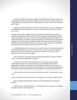 El sastrecillo aceptó la invitación y lo siguió. Cuando llegaron a la caverna, encontraron a
varios gigantes sentados junto al fuego; cada uno tenía en la mano un cordero asado y se lo
estaba comiendo. El sastrecillo miró a su alrededor y pensó: «Esto es mucho más espacioso
que mi taller».

A medianoche, creyendo el gigante que su invitado estaría profundamente dormido, se
levantó y, empuñando una enorme barra de hierro, descargó un formidable golpe sobre la
cama. Luego volvió a acostarse, en la certeza de que había despachado para siempre a tan
impertinente saltarín. A la mañana siguiente, los gigantes, sin acordarse ya del sastrecillo, se
disponían a marcharse al bosque cuando, de pronto, lo vieron venir hacia ellos tan alegre y
tranquilo como de costumbre. Aquello fue más de lo que podían soportar y, creyendo que
iba a matarlos a todos, salieron corriendo, cada uno por su lado.
El sastrecillo prosiguió su camino, siempre a la buena de Dios. Tras mucho caminar, llegó
al jardín del palacio real y, como se sentía muy cansado, se echó a dormir sobre la hierba.
Mientras dormía, se le acercaron varios cortesanos, lo examinaron de arriba a abajo y
leyeron en el cinturón: «Siete de un golpe».

El sastrecillo valiente

El gigante le enseñó una cama y lo invitó a acostarse y dormir. La cama, sin embargo, era
demasiado grande para el hombrecito; así que, en vez de acomodarse en ella, se acurrucó
en un rincón.

-¡Ah! -exclamaron-. ¿Qué hace aquí tan terrible hombre de guerra, ahora que estamos
en paz? Sin duda, será algún poderoso caballero.
Y corrieron a dar la noticia al rey, diciéndole que en su opinión sería un hombre
extremadamente valioso en caso de guerra y que, en modo alguno, debía perder la
oportunidad de ponerlo a su servicio. Al rey le complació el consejo y envió a uno de sus
nobles para que le hiciese una oferta tan pronto despertara. El emisario permaneció junto al
durmiente y, cuando vio que abría los ojos y despertaba, le comunicó la propuesta del rey.
-Precisamente por eso he venido aquí -respondió el sastrecillo-. Estoy dispuesto a servir
al rey.
Así que lo recibieron con todos los honores y le prepararon una residencia especial para él.
Pero los soldados del rey estaban molestos con él y deseaban verlo a mil leguas de
distancia.
-¿Qué ocurrirá? -comentaban entre sí-. Si nos peleamos con él y nos ataca, a cada golpe
derribará a siete. Eso no lo resistiremos.

© RinconCastellano 1997 – 2011  www.rinconcastellano.com

5

 