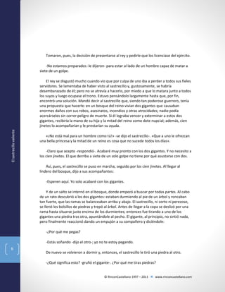 Tomaron, pues, la decisión de presentarse al rey y pedirle que los licenciase del ejército.
-No estamos preparados -le dijeron- para estar al lado de un hombre capaz de matar a
siete de un golpe.

El sastrecillo valiente

El rey se disgustó mucho cuando vio que por culpa de uno iba a perder a todos sus fieles
servidores. Se lamentaba de haber visto al sastrecillo y, gustosamente, se habría
desembarazado de él; pero no se atrevía a hacerlo, por miedo a que lo matara junto a todos
los suyos y luego ocupase el trono. Estuvo pensándolo largamente hasta que, por fin,
encontró una solución. Mandó decir al sastrecillo que, siendo tan poderoso guerrero, tenía
una propuesta que hacerle: en un bosque del reino vivían dos gigantes que causaban
enormes daños con sus robos, asesinatos, incendios y otras atrocidades; nadie podía
acercárseles sin correr peligro de muerte. Si él lograba vencer y exterminar a estos dos
gigantes, recibiría la mano de su hija y la mitad del reino como dote nupcial; además, cien
jinetes lo acompañarían y le prestarían su ayuda.
«¡No está mal para un hombre como tú!» -se dijo el sastrecillo-. «Que a uno le ofrezcan
una bella princesa y la mitad de un reino es cosa que no sucede todos los días».
-Claro que acepto -respondió-. Acabaré muy pronto con los dos gigantes. Y no necesito a
los cien jinetes. El que derriba a siete de un solo golpe no tiene por qué asustarse con dos.
Así, pues, el sastrecillo se puso en marcha, seguido por los cien jinetes. Al llegar al
lindero del bosque, dijo a sus acompañantes:
-Esperen aquí. Yo solo acabaré con los gigantes.
Y de un salto se internó en el bosque, donde empezó a buscar por todas partes. Al cabo
de un rato descubrió a los dos gigantes: estaban durmiendo al pie de un árbol y roncaban
tan fuerte, que las ramas se balanceaban arriba y abajo. El sastrecillo, ni corto ni perezoso,
se llenó los bolsillos de piedras y trepó al árbol. Antes de llegar a la copa se deslizó por una
rama hasta situarse justo encima de los durmientes; entonces fue tirando a uno de los
gigantes una piedra tras otra, apuntándole al pecho. El gigante, al principio, no sintió nada,
pero finalmente reaccionó dando un empujón a su compañero y diciéndole:
-¿Por qué me pegas?
-Estás soñando -dijo el otro-; yo no te estoy pegando.

6

De nuevo se volvieron a dormir y, entonces, el sastrecillo le tiró una piedra al otro.
-¿Qué significa esto? -gruñó el gigante-. ¿Por qué me tiras piedras?
© RinconCastellano 1997 – 2011  www.rinconcastellano.com

 